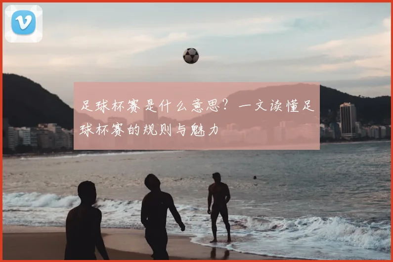 足球杯赛是什么意思？一文读懂足球杯赛的规则与魅力