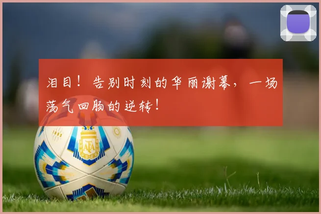 泪目！告别时刻的华丽谢幕，一场荡气回肠的逆转！