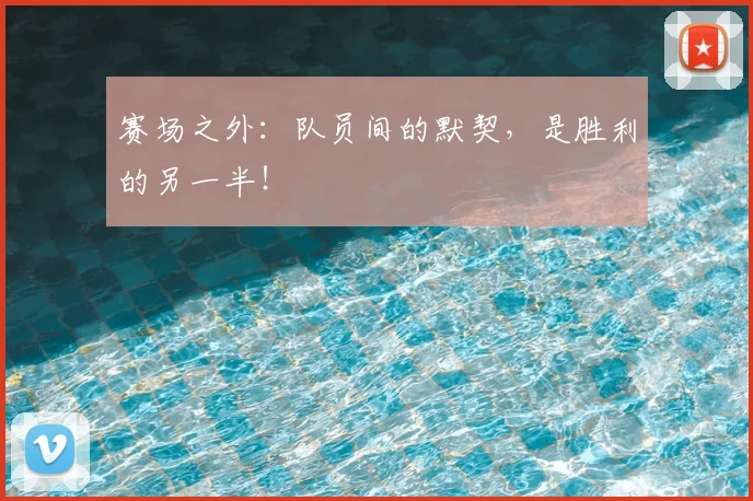 赛场之外：队员间的默契，是胜利的另一半！