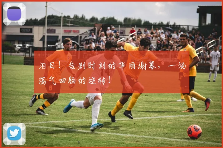 泪目！告别时刻的华丽谢幕，一场荡气回肠的逆转！