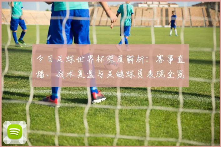 今日足球世界杯深度解析：赛事直播、战术复盘与关键球员表现全览