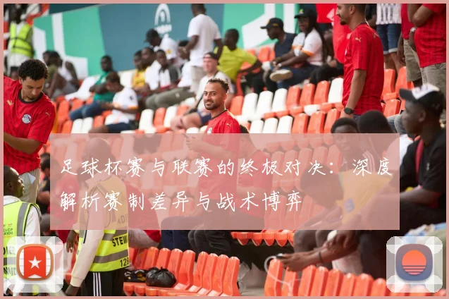 足球杯赛与联赛的终极对决：深度解析赛制差异与战术博弈