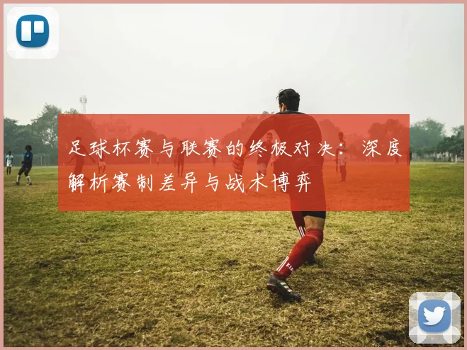 足球杯赛与联赛的终极对决：深度解析赛制差异与战术博弈