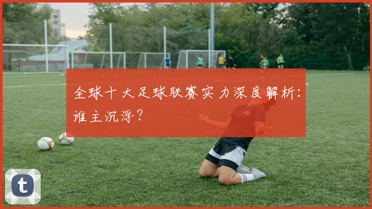 全球十大足球联赛实力深度解析:谁主沉浮?