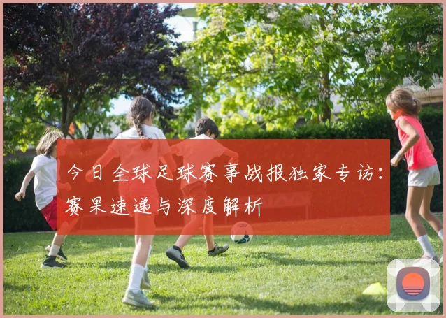 今日全球足球赛事战报独家专访：赛果速递与深度解析